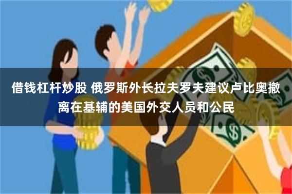 借钱杠杆炒股 俄罗斯外长拉夫罗夫建议卢比奥撤离在基辅的美国外交人员和公民