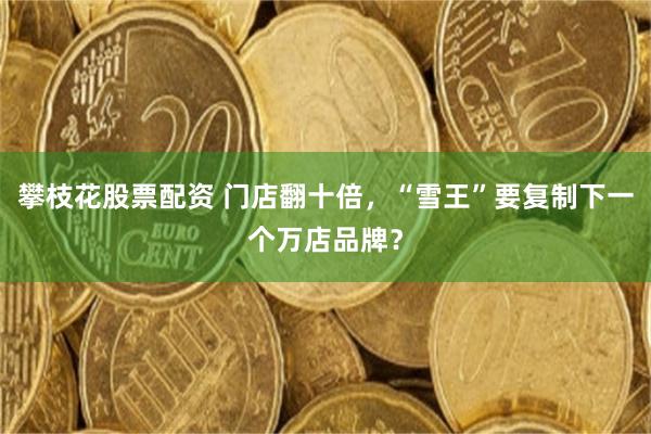 攀枝花股票配资 门店翻十倍，“雪王”要复制下一个万店品牌？