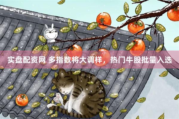 实盘配资网 多指数将大调样，热门牛股批量入选