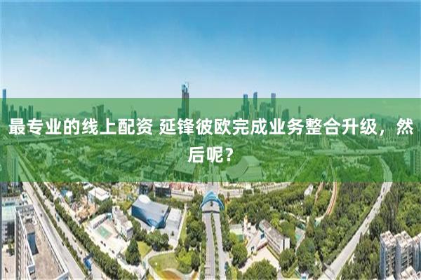 最专业的线上配资 延锋彼欧完成业务整合升级，然后呢？