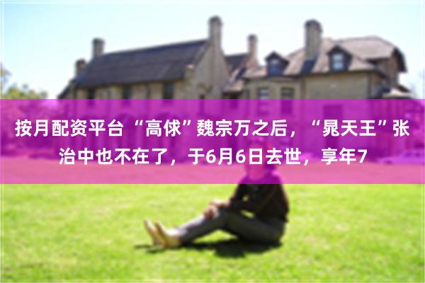 按月配资平台 “高俅”魏宗万之后，“晁天王”张治中也不在了，于6月6日去世，享年7