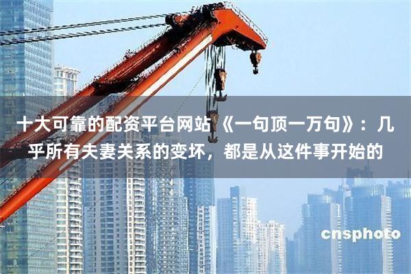 十大可靠的配资平台网站 《一句顶一万句》:几乎所有夫妻关系的变坏,都是从这件事开始的