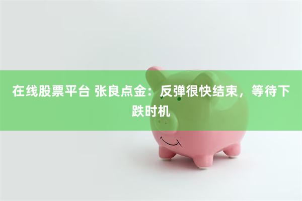 在线股票平台 张良点金：反弹很快结束，等待下跌时机
