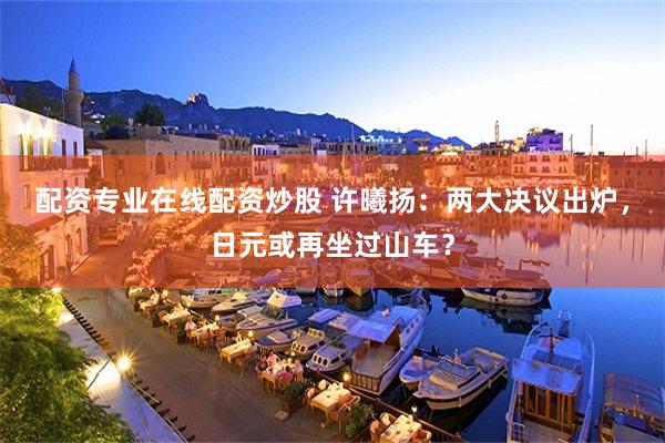 配资专业在线配资炒股 许曦扬：两大决议出炉，日元或再坐过山车？