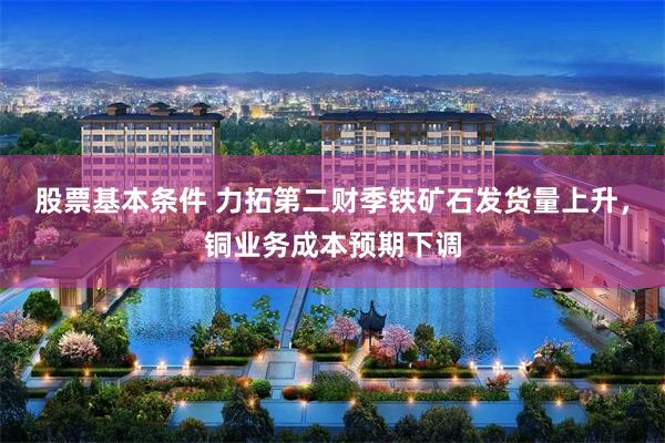 股票基本条件 力拓第二财季铁矿石发货量上升，铜业务成本预期下调