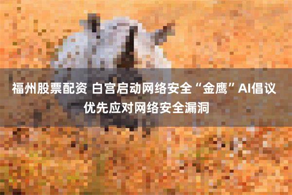 福州股票配资 白宫启动网络安全“金鹰”AI倡议 优先应对网络安全漏洞
