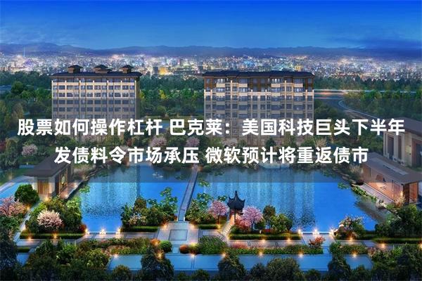 股票如何操作杠杆 巴克莱：美国科技巨头下半年发债料令市场承压 微软预计将重返债市