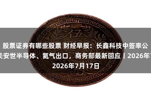 股票证券有哪些股票 财经早报:长鑫科技中签率公布,事关安世半导体、氦气出口,商务部最新回应丨2026年7月17日