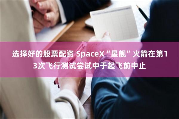 选择好的股票配资 SpaceX“星舰”火箭在第13次飞行测试尝试中于起飞前中止