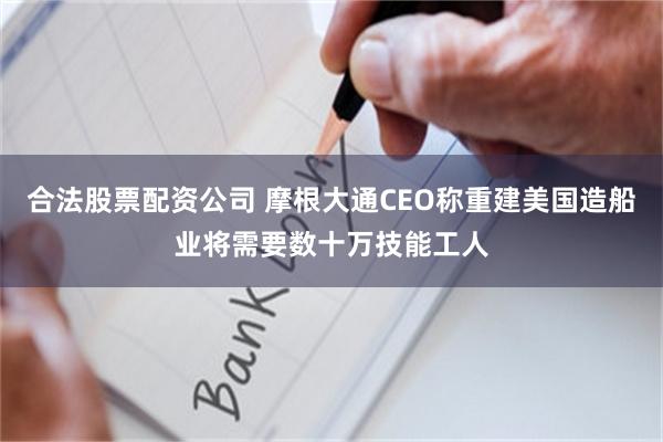 合法股票配资公司 摩根大通CEO称重建美国造船业将需要数十万技能工人