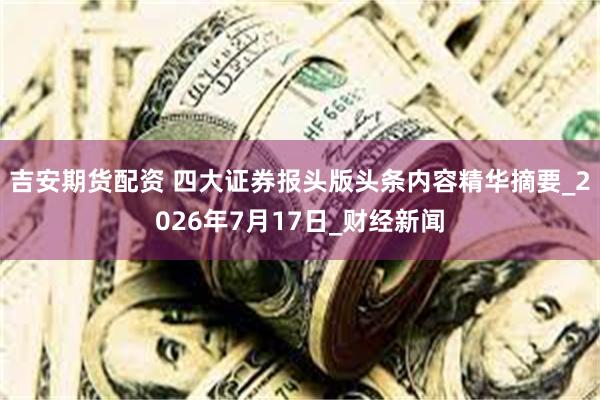 吉安期货配资 四大证券报头版头条内容精华摘要_2026年7月17日_财经新闻