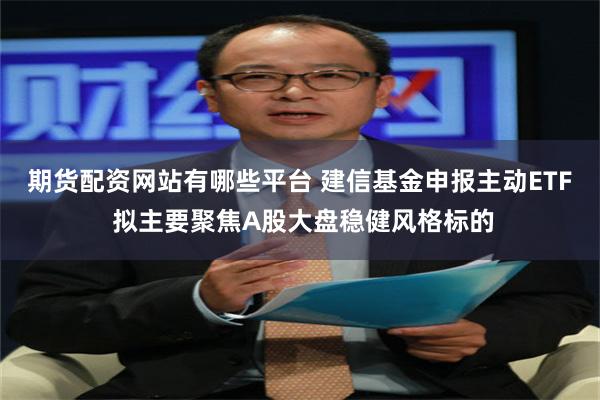 期货配资网站有哪些平台 建信基金申报主动ETF 拟主要聚焦A股大盘稳健风格标的