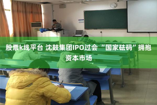 股票k线平台 沈鼓集团IPO过会 “国家砝码”拥抱资本市场