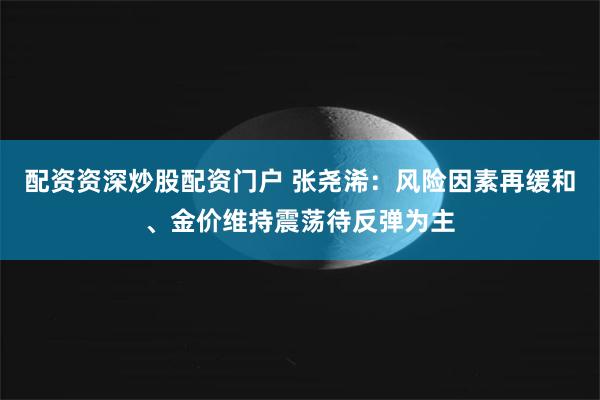 配资资深炒股配资门户 张尧浠:风险因素再缓和、金价维持震荡待反弹为主