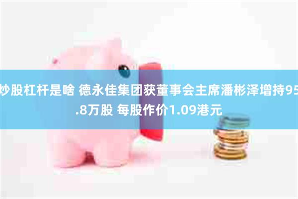 炒股杠杆是啥 德永佳集团获董事会主席潘彬泽增持95.8万股 每股作价1.09港元