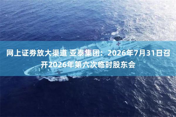 网上证劵放大渠道 亚泰集团：2026年7月31日召开2026年第六次临时股东会