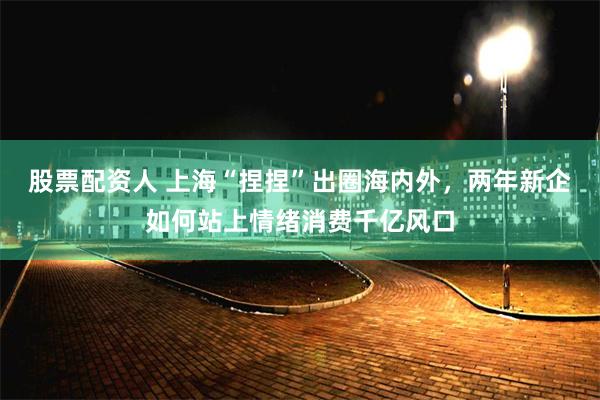 股票配资人 上海“捏捏”出圈海内外，两年新企如何站上情绪消费千亿风口