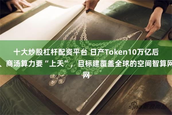 十大炒股杠杆配资平台 日产Token10万亿后、商汤算力要“上天”，目标建覆盖全球的空间智算网