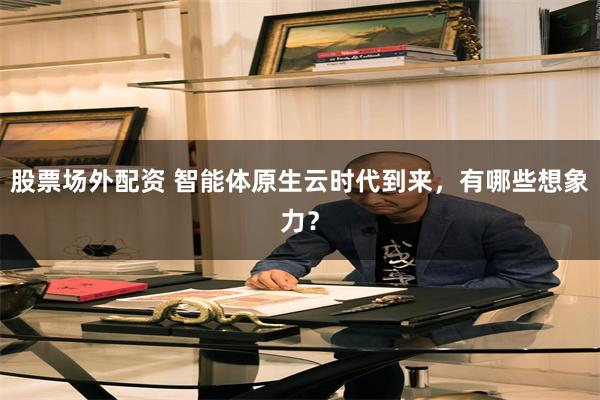 股票场外配资 智能体原生云时代到来，有哪些想象力？