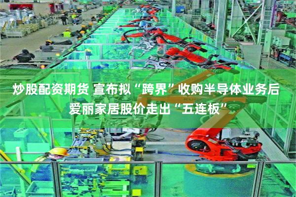 炒股配资期货 宣布拟“跨界”收购半导体业务后 爱丽家居股价走出“五连板”