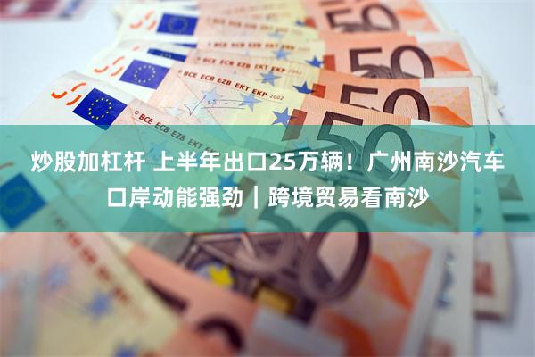 炒股加杠杆 上半年出口25万辆！广州南沙汽车口岸动能强劲｜跨境贸易看南沙