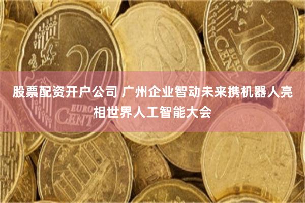 股票配资开户公司 广州企业智动未来携机器人亮相世界人工智能大会
