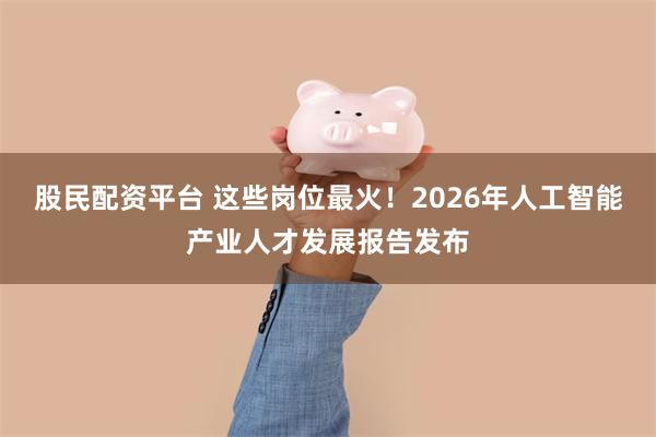 股民配资平台 这些岗位最火！2026年人工智能产业人才发展报告发布