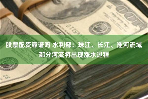 股票配资靠谱吗 水利部：珠江、长江、淮河流域部分河流将出现涨水过程