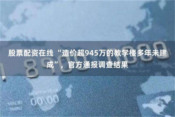 股票配资在线 “造价超945万的教学楼多年未建成”，官方通报调查结果