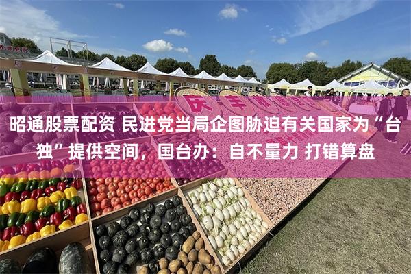 昭通股票配资 民进党当局企图胁迫有关国家为“台独”提供空间，国台办：自不量力 打错算盘