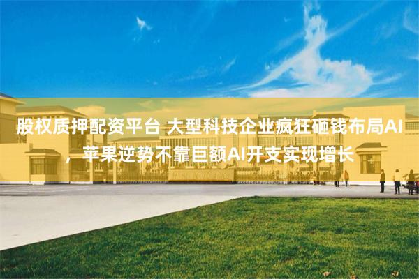 股权质押配资平台 大型科技企业疯狂砸钱布局AI，苹果逆势不靠巨额AI开支实现增长