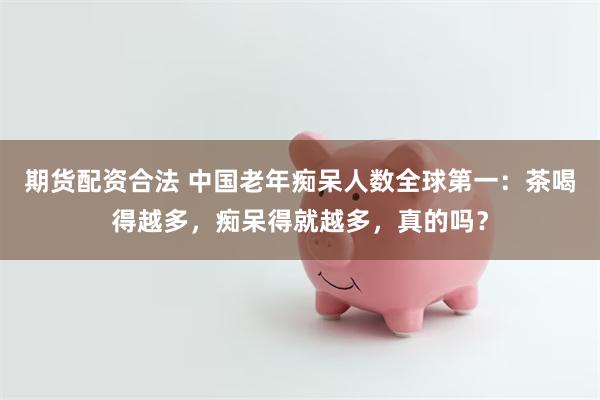 期货配资合法 中国老年痴呆人数全球第一：茶喝得越多，痴呆得就越多，真的吗？