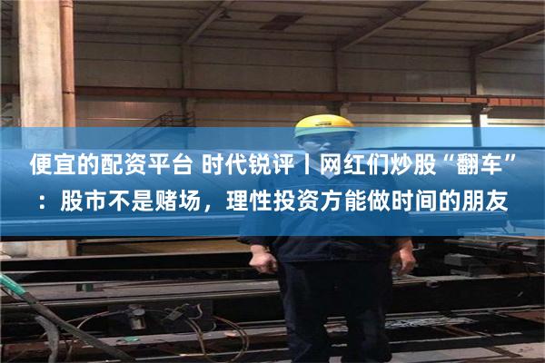 便宜的配资平台 时代锐评丨网红们炒股“翻车”：股市不是赌场，理性投资方能做时间的朋友
