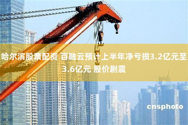 哈尔滨股票配资 百融云预计上半年净亏损3.2亿元至3.6亿元 股价剧震