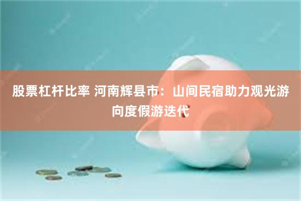股票杠杆比率 河南辉县市：山间民宿助力观光游向度假游迭代