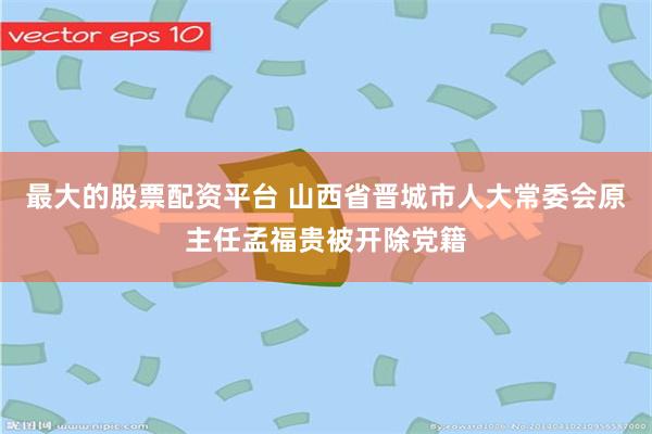 最大的股票配资平台 山西省晋城市人大常委会原主任孟福贵被开除党籍