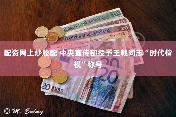 配资网上炒股配 中央宣传部授予王戟同志“时代楷模”称号