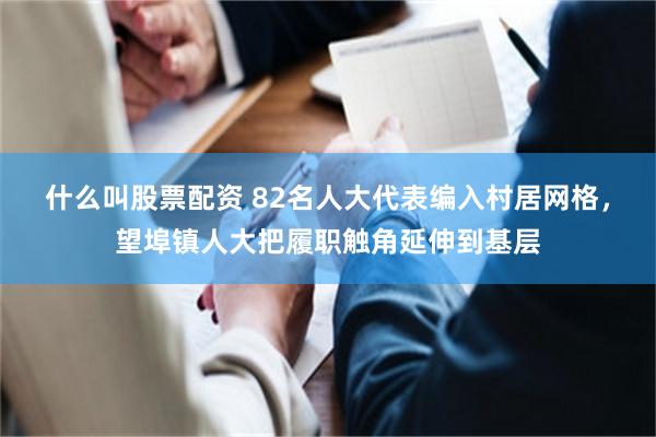 什么叫股票配资 82名人大代表编入村居网格，望埠镇人大把履职触角延伸到基层