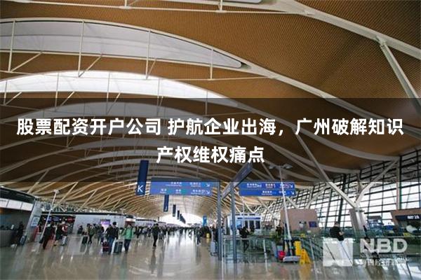 股票配资开户公司 护航企业出海，广州破解知识产权维权痛点