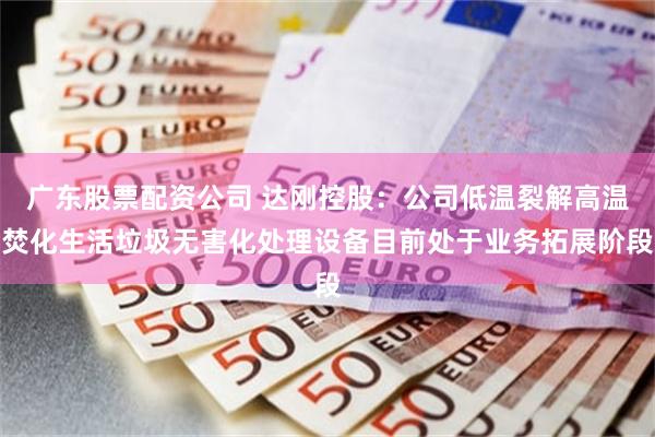 广东股票配资公司 达刚控股：公司低温裂解高温焚化生活垃圾无害化处理设备目前处于业务拓展阶段