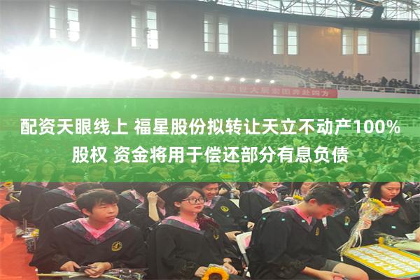 配资天眼线上 福星股份拟转让天立不动产100%股权 资金将用于偿还部分有息负债