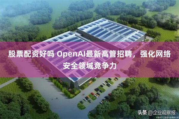 股票配资好吗 OpenAI最新高管招聘，强化网络安全领域竞争力