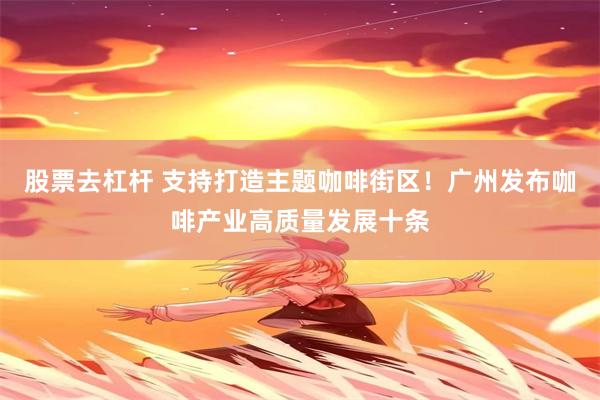 股票去杠杆 支持打造主题咖啡街区！广州发布咖啡产业高质量发展十条