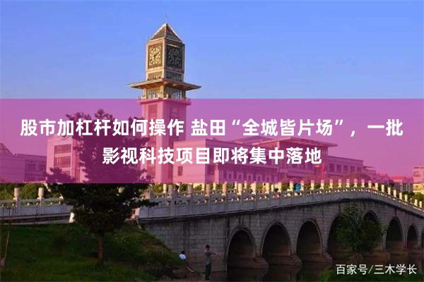 股市加杠杆如何操作 盐田“全城皆片场”，一批影视科技项目即将集中落地