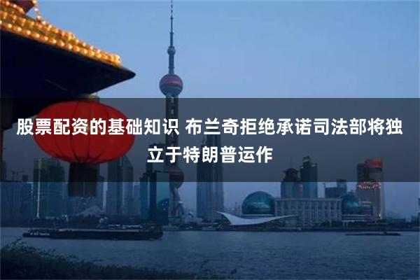股票配资的基础知识 布兰奇拒绝承诺司法部将独立于特朗普运作