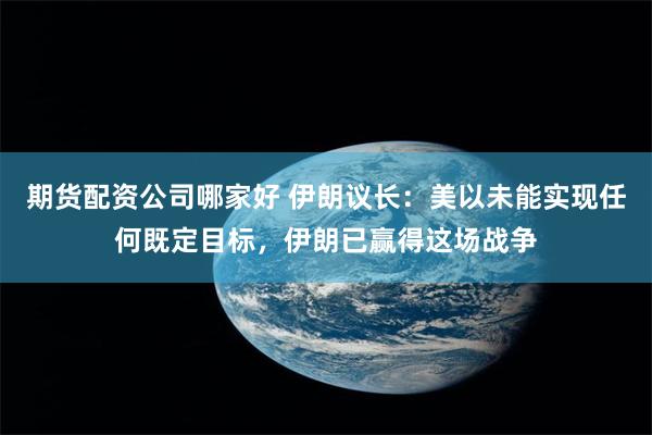期货配资公司哪家好 伊朗议长：美以未能实现任何既定目标，伊朗已赢得这场战争