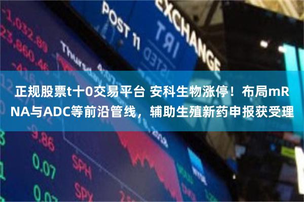 正规股票t十0交易平台 安科生物涨停！布局mRNA与ADC等前沿管线，辅助生殖新药申报获受理