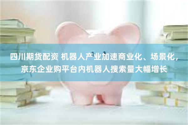 四川期货配资 机器人产业加速商业化、场景化，京东企业购平台内机器人搜索量大幅增长