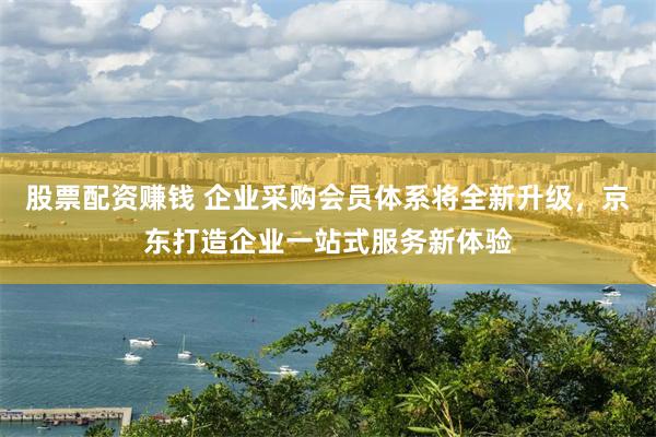 股票配资赚钱 企业采购会员体系将全新升级，京东打造企业一站式服务新体验
