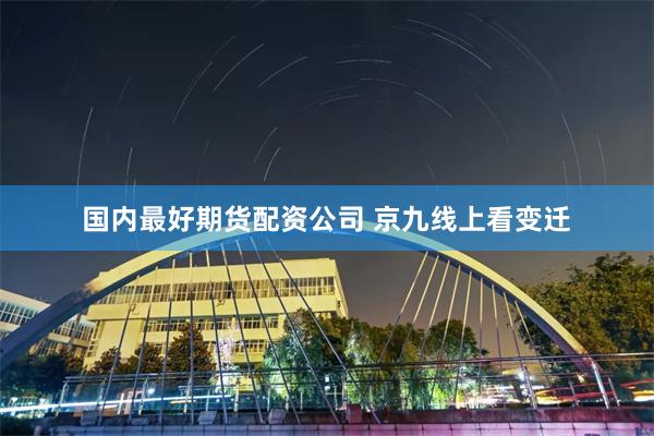 国内最好期货配资公司 京九线上看变迁